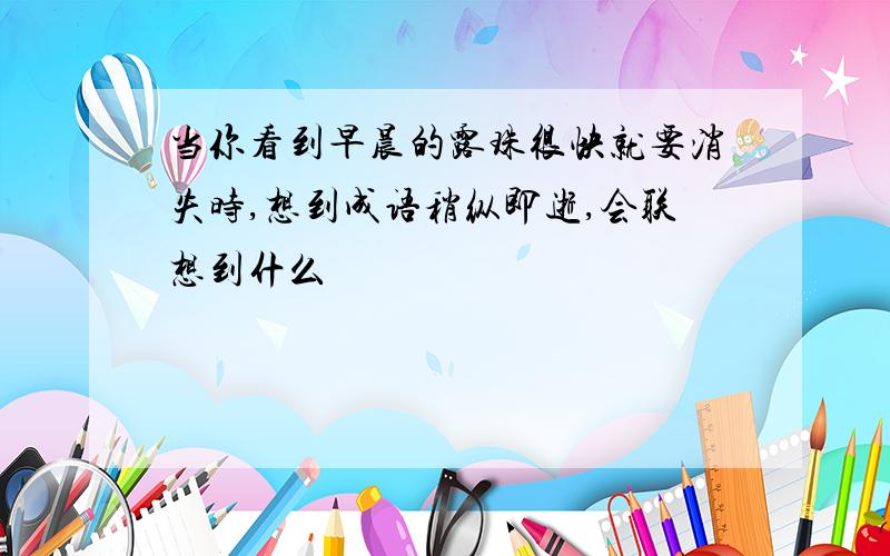 当你看到早晨的露珠很快就要消失时,想到成语稍纵即逝,会联想到什么