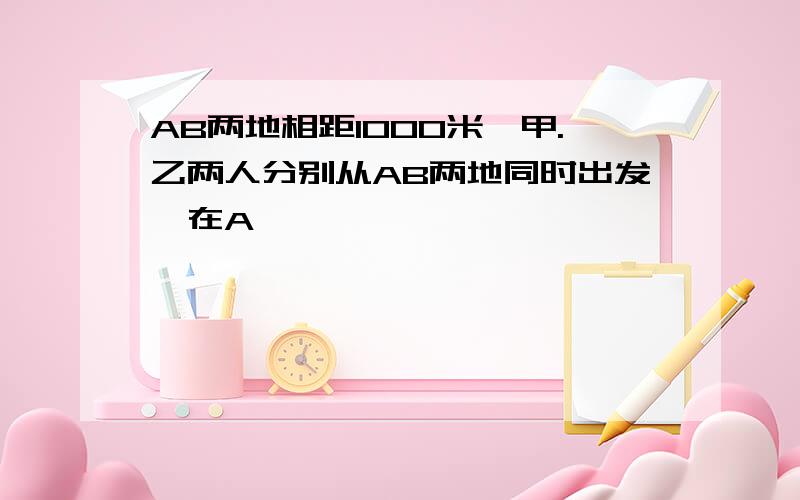 AB两地相距1000米,甲.乙两人分别从AB两地同时出发,在A