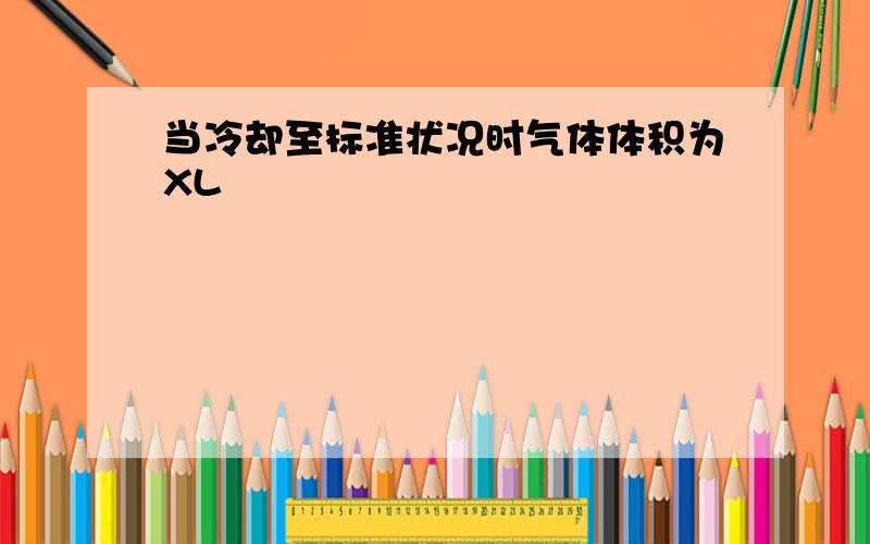 当冷却至标准状况时气体体积为XL