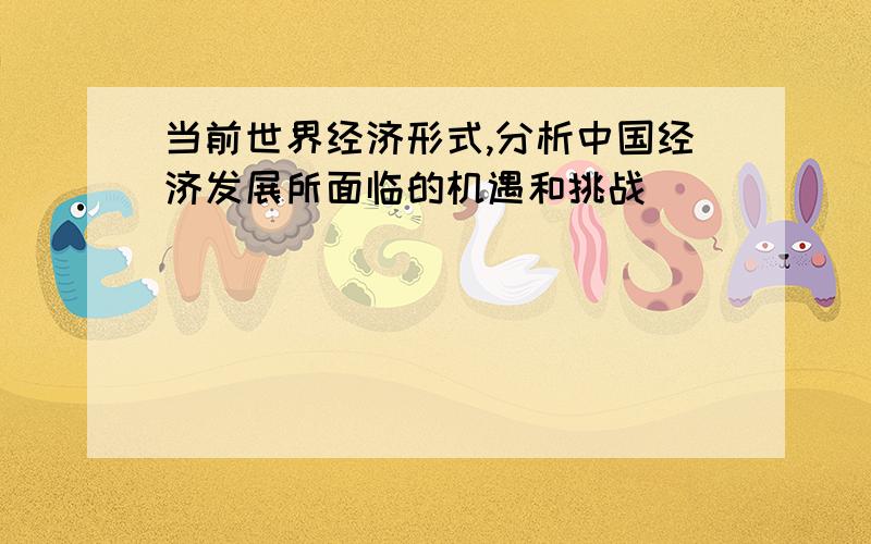 当前世界经济形式,分析中国经济发展所面临的机遇和挑战