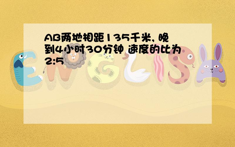 AB两地相距135千米, 晚到4小时30分钟 速度的比为2:5