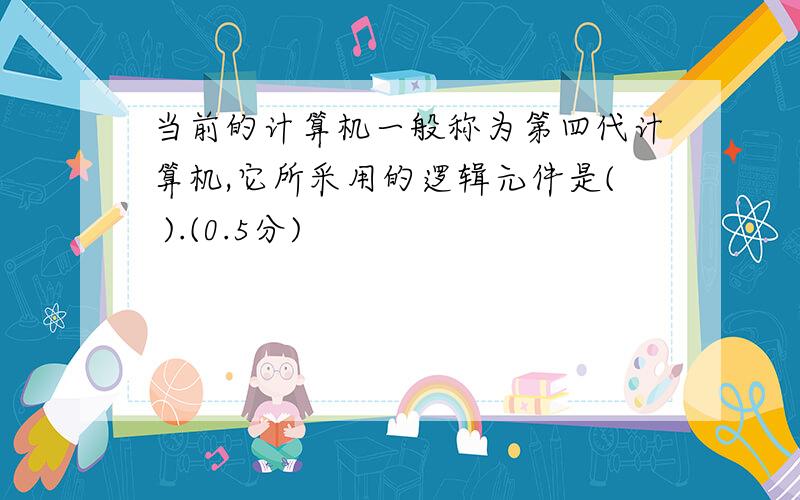 当前的计算机一般称为第四代计算机,它所采用的逻辑元件是( ).(0.5分)