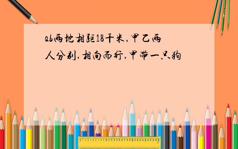 ab两地相距18千米,甲乙两人分别,相向而行,甲带一只狗