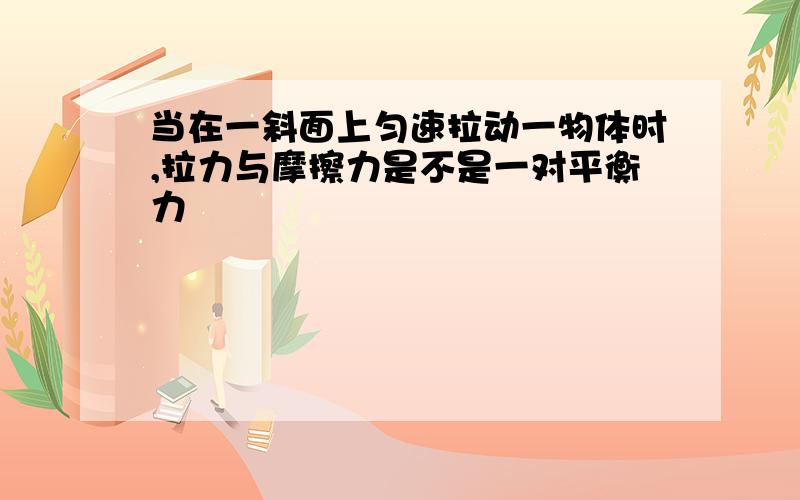 当在一斜面上匀速拉动一物体时,拉力与摩擦力是不是一对平衡力