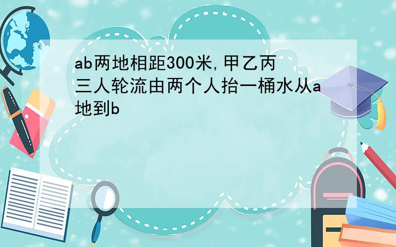 ab两地相距300米,甲乙丙三人轮流由两个人抬一桶水从a地到b