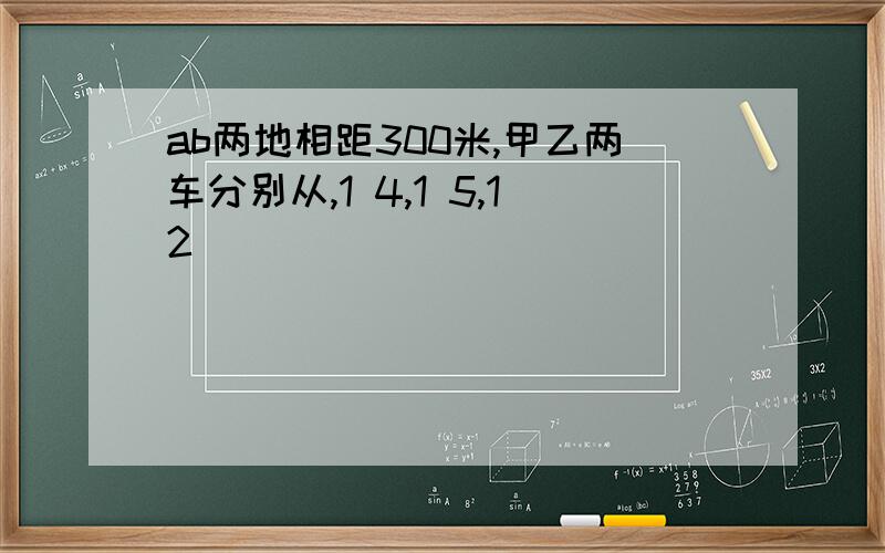 ab两地相距300米,甲乙两车分别从,1 4,1 5,12