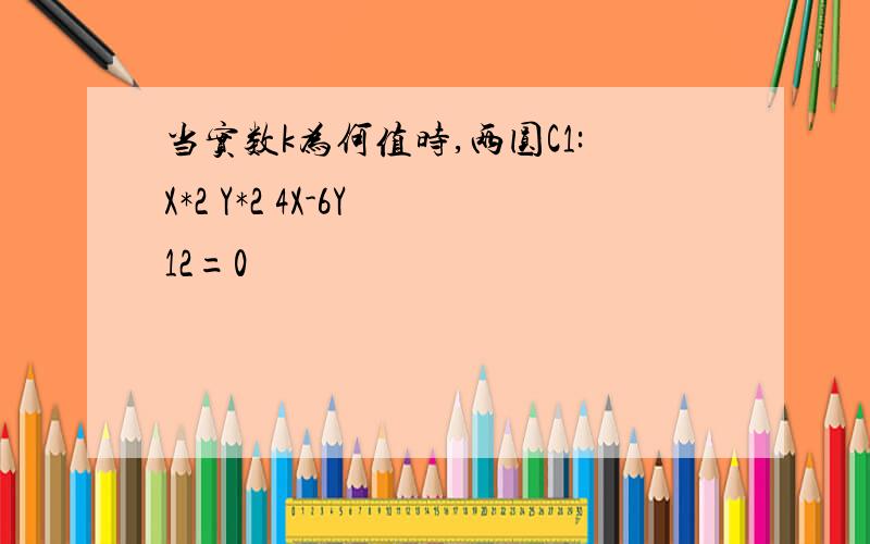 当实数k为何值时,两圆C1:X*2 Y*2 4X-6Y 12=0