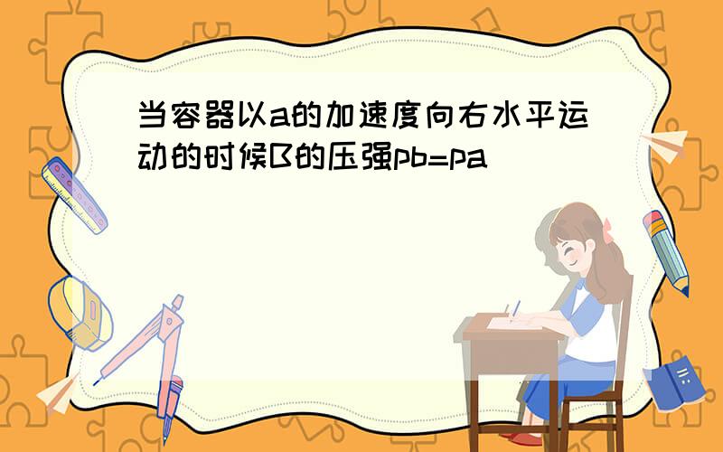 当容器以a的加速度向右水平运动的时候B的压强pb=pa