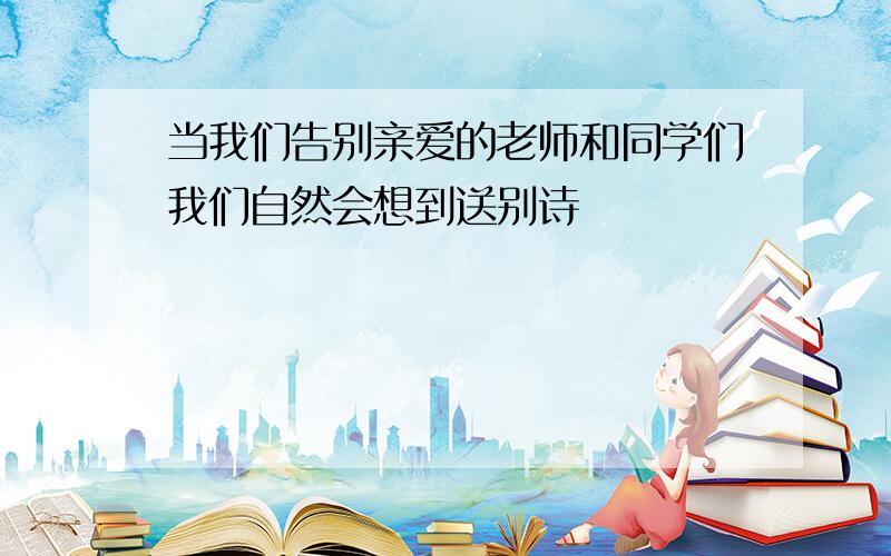 当我们告别亲爱的老师和同学们我们自然会想到送别诗