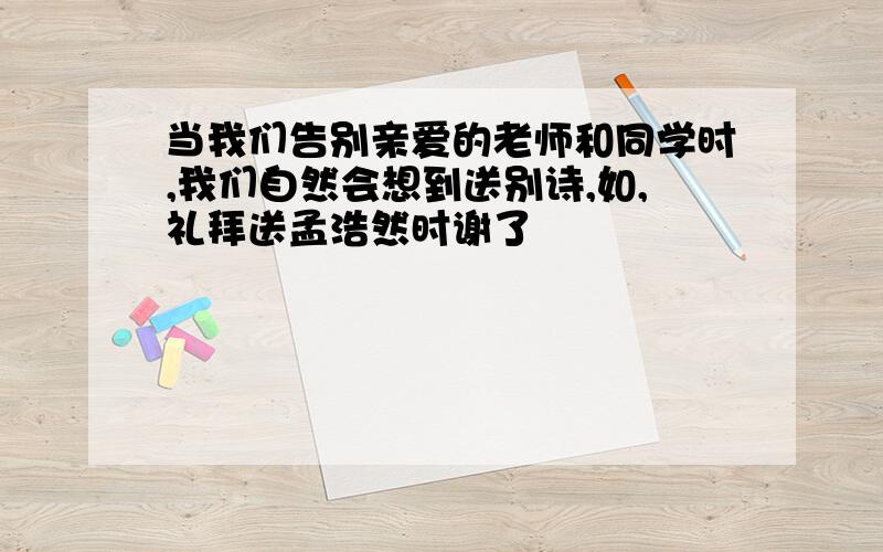 当我们告别亲爱的老师和同学时,我们自然会想到送别诗,如,礼拜送孟浩然时谢了