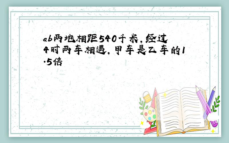 ab两地相距540千米,经过4时两车相遇,甲车是乙车的1.5倍