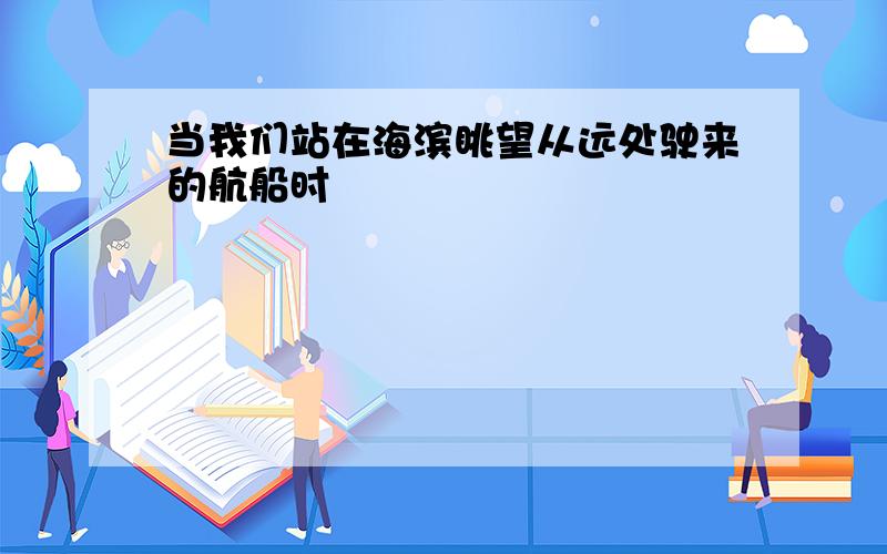 当我们站在海滨眺望从远处驶来的航船时