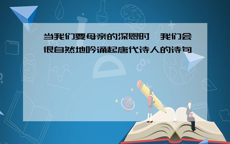 当我们要母亲的深恩时,我们会很自然地吟诵起唐代诗人的诗句