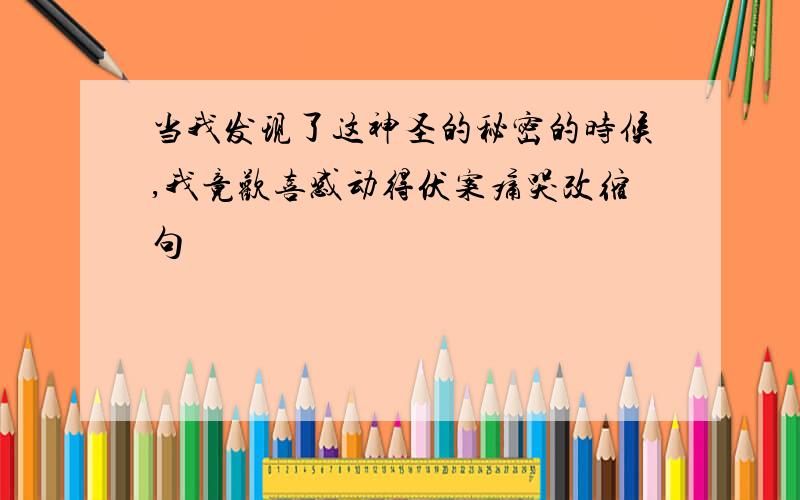 当我发现了这神圣的秘密的时候,我竟欢喜感动得伏案痛哭改缩句