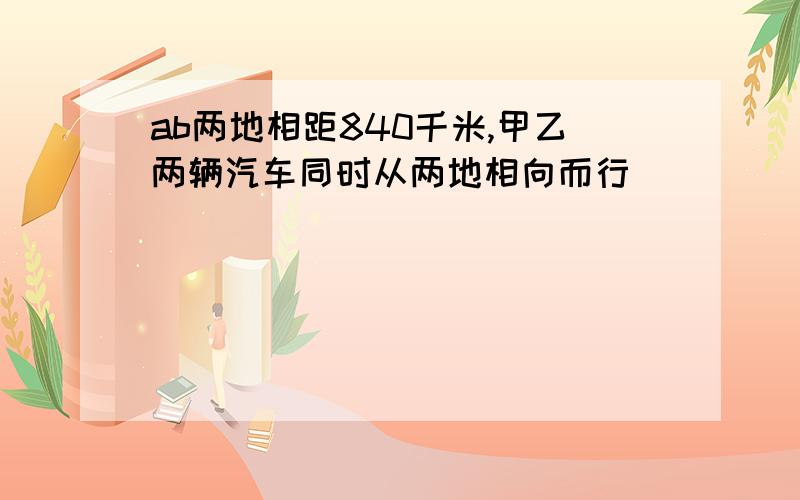 ab两地相距840千米,甲乙两辆汽车同时从两地相向而行