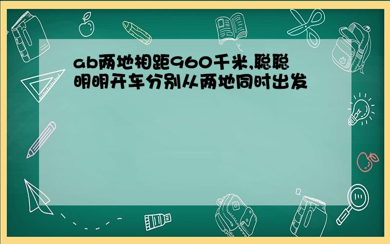 ab两地相距960千米,聪聪明明开车分别从两地同时出发