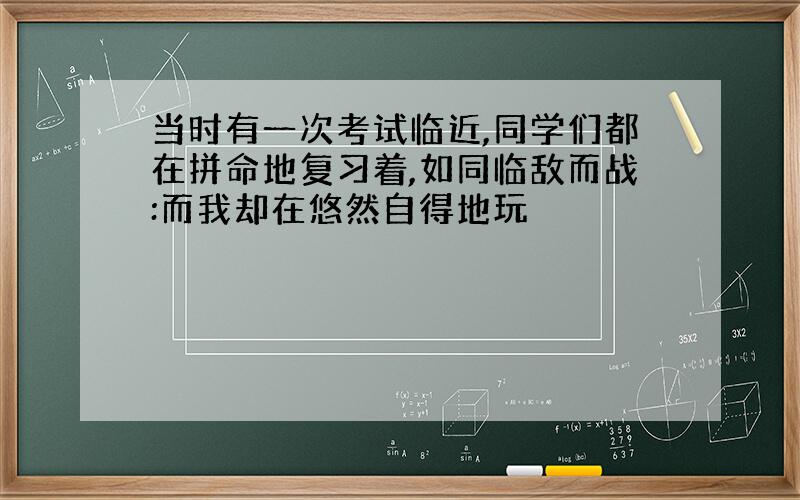 当时有一次考试临近,同学们都在拼命地复习着,如同临敌而战:而我却在悠然自得地玩