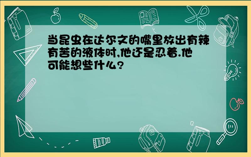 当昆虫在达尔文的嘴里放出有辣有苦的液体时,他还是忍着.他可能想些什么?