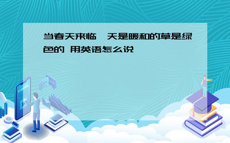 当春天来临,天是暖和的草是绿色的 用英语怎么说