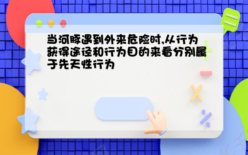 当河豚遇到外来危险时,从行为获得途径和行为目的来看分别属于先天性行为