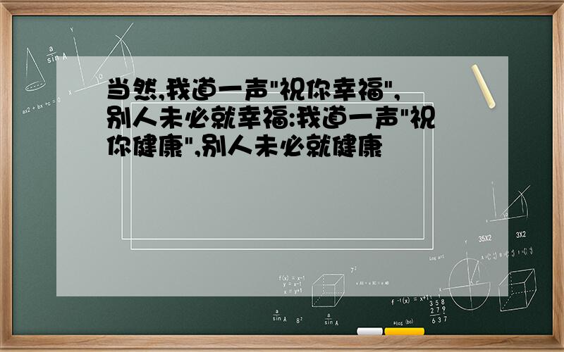 当然,我道一声"祝你幸福",别人未必就幸福:我道一声"祝你健康",别人未必就健康