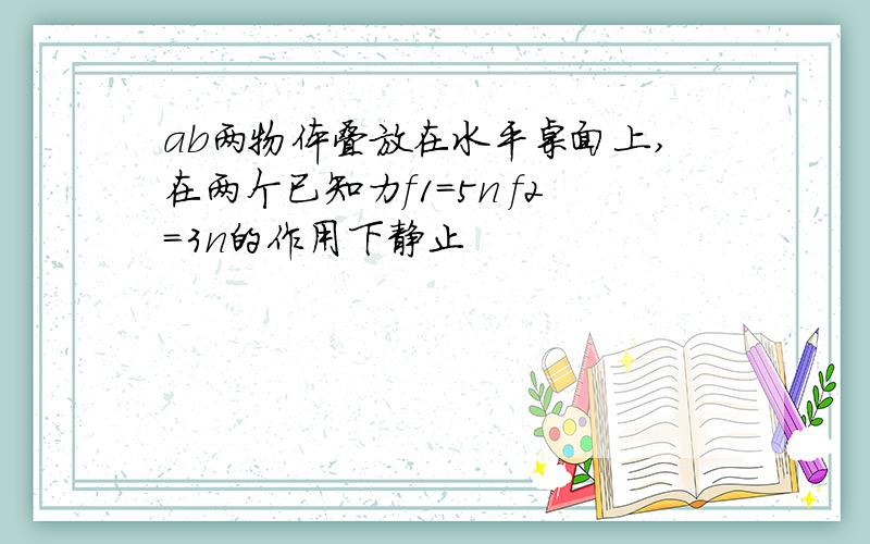 ab两物体叠放在水平桌面上,在两个已知力f1=5n f2=3n的作用下静止