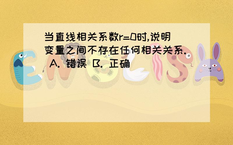 当直线相关系数r=0时,说明变量之间不存在任何相关关系. A. 错误 B. 正确