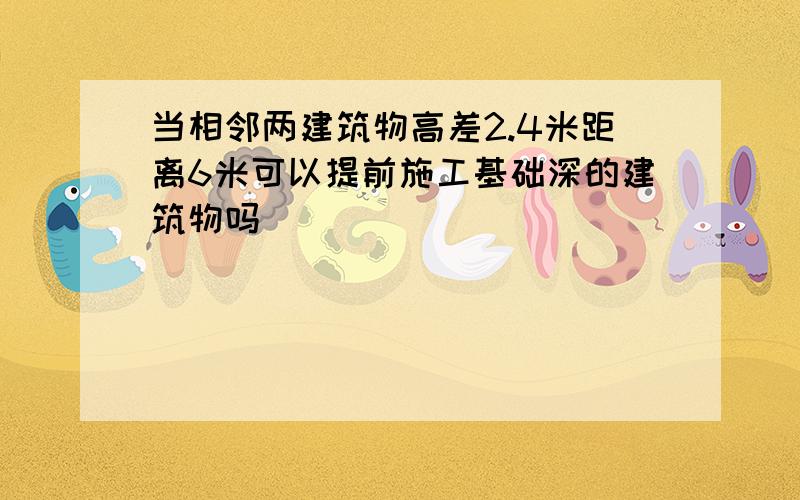 当相邻两建筑物高差2.4米距离6米可以提前施工基础深的建筑物吗