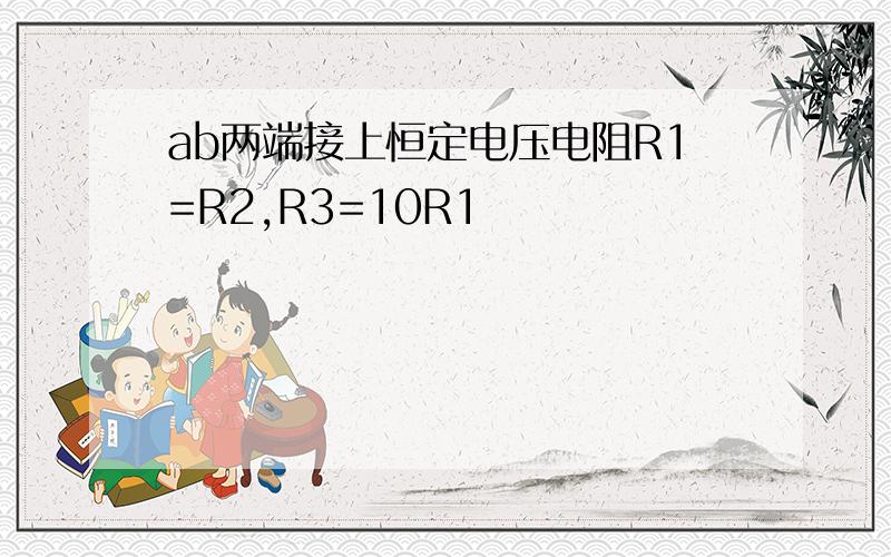 ab两端接上恒定电压电阻R1=R2,R3=10R1