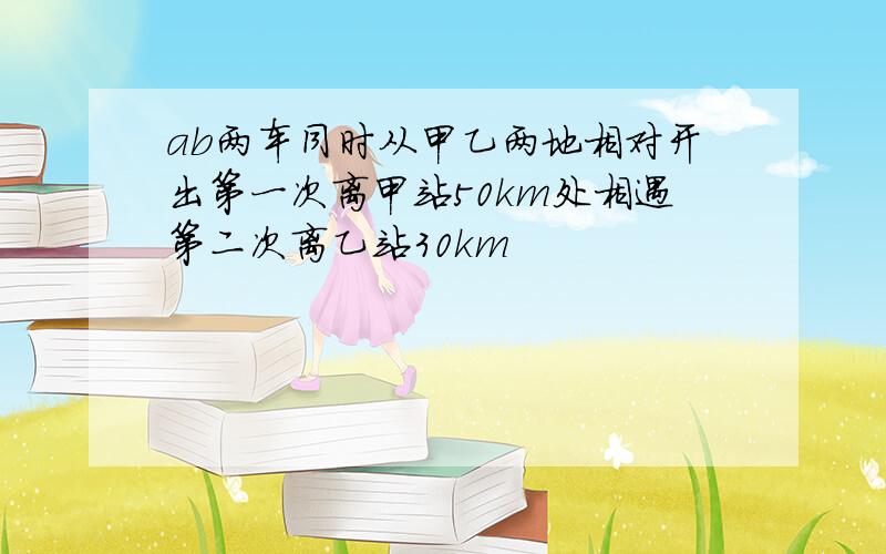 ab两车同时从甲乙两地相对开出第一次离甲站50km处相遇第二次离乙站30km