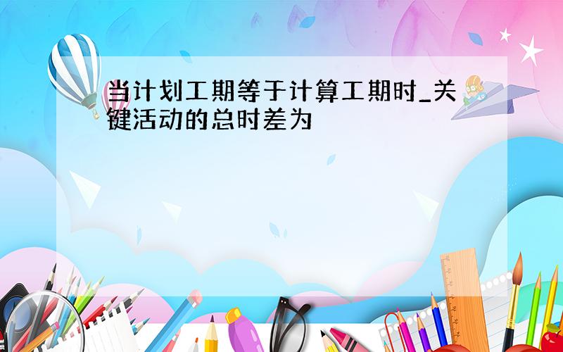 当计划工期等于计算工期时_关键活动的总时差为