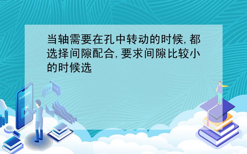 当轴需要在孔中转动的时候,都选择间隙配合,要求间隙比较小的时候选