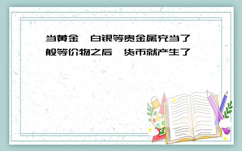 当黄金,白银等贵金属充当了一般等价物之后,货币就产生了