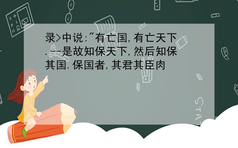 录>中说:"有亡国,有亡天下.--是故知保天下,然后知保其国.保国者,其君其臣肉