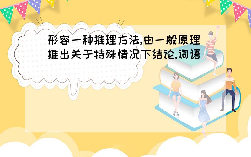 形容一种推理方法,由一般原理推出关于特殊情况下结论.词语