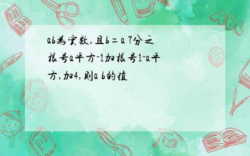 ab为实数,且b=a 7分之根号a平方-1加根号1-a平方,加4,则a b的值