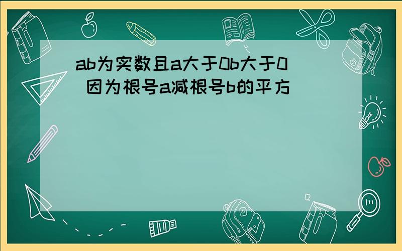 ab为实数且a大于0b大于0 因为根号a减根号b的平方