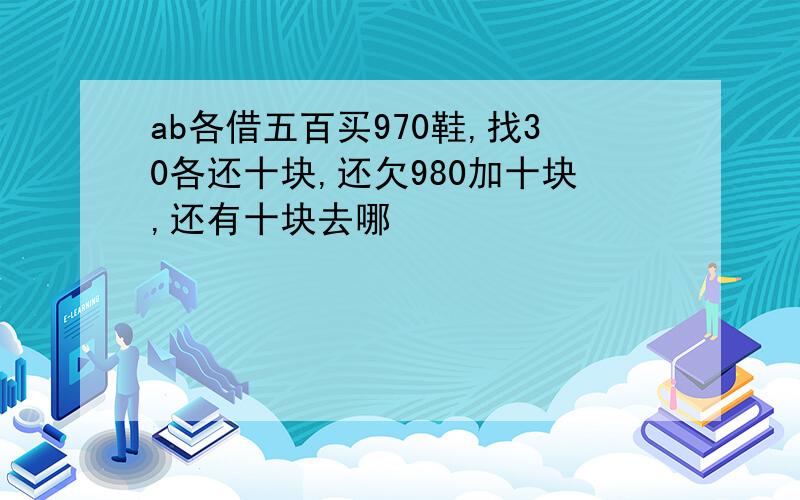 ab各借五百买970鞋,找30各还十块,还欠980加十块,还有十块去哪