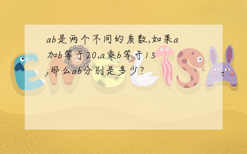 ab是两个不同的质数,如果a加b等于20,a乘b等于15,那么ab分别是多少?