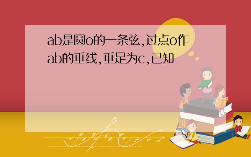 ab是圆o的一条弦,过点o作ab的垂线,垂足为c,已知