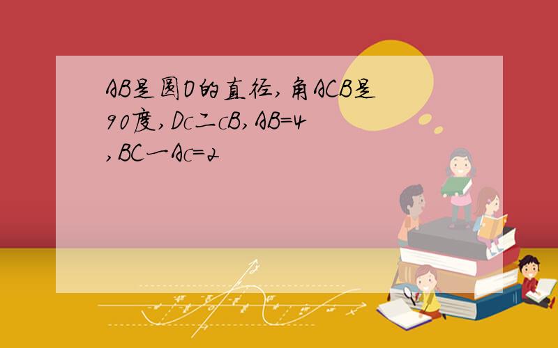 AB是圆O的直径,角ACB是90度,Dc二cB,AB=4,BC一Ac=2