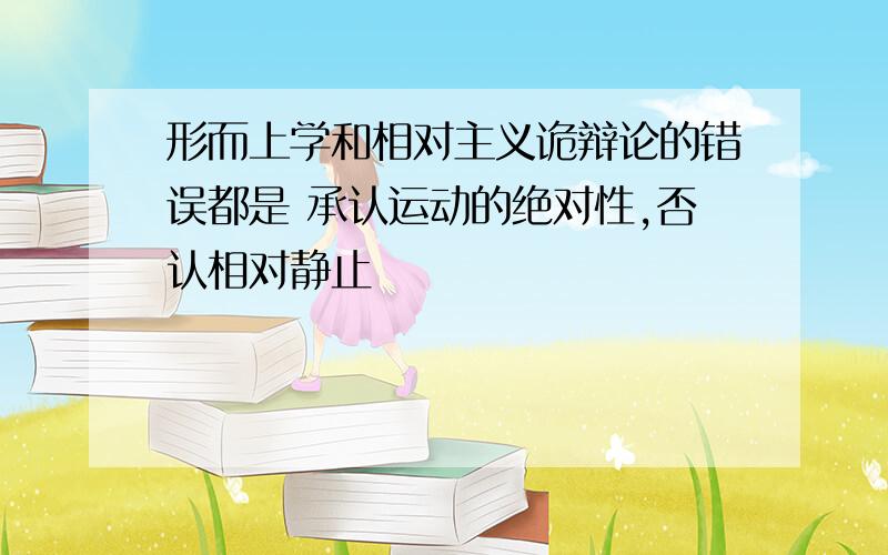 形而上学和相对主义诡辩论的错误都是 承认运动的绝对性,否认相对静止