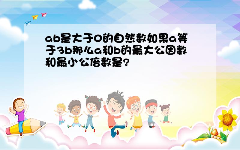 ab是大于0的自然数如果a等于3b那么a和b的最大公因数和最小公倍数是?