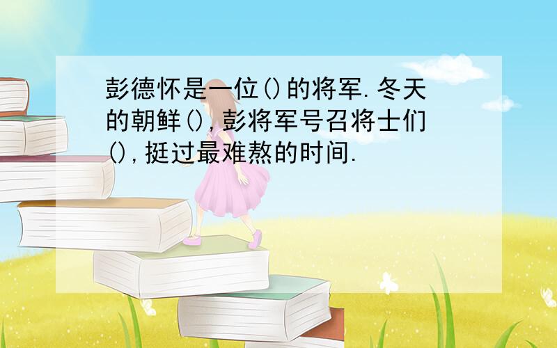 彭德怀是一位()的将军.冬天的朝鲜(),彭将军号召将士们(),挺过最难熬的时间.