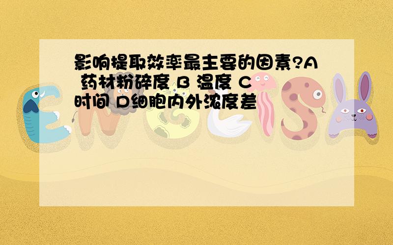 影响提取效率最主要的因素?A 药材粉碎度 B 温度 C 时间 D细胞内外浓度差