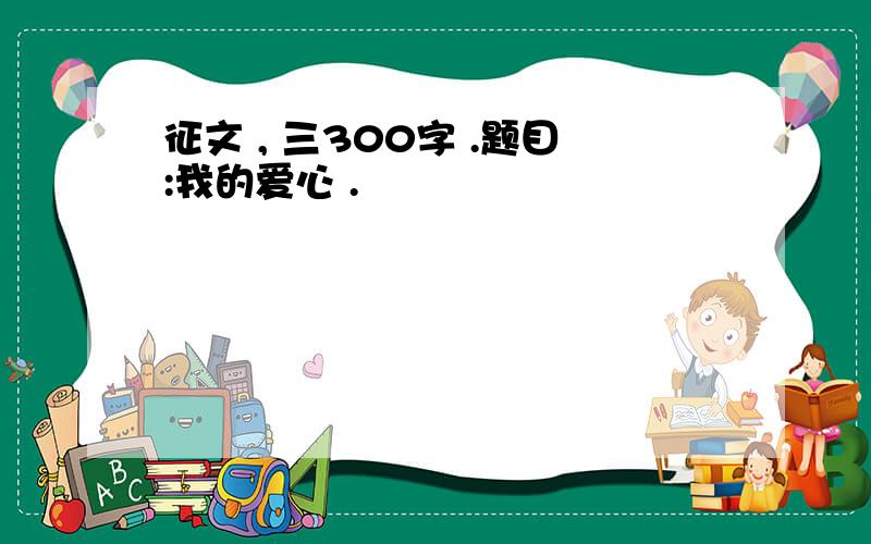 征文 , 三300字 .题目:我的爱心 .