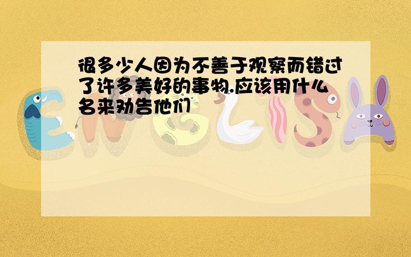 很多少人因为不善于观察而错过了许多美好的事物.应该用什么名来劝告他们