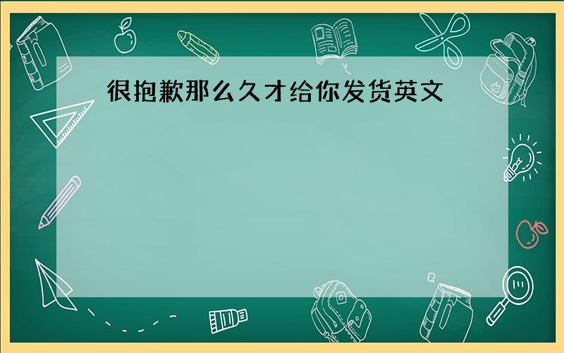 很抱歉那么久才给你发货英文