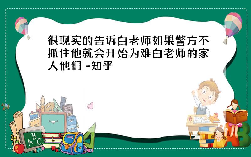 很现实的告诉白老师如果警方不抓住他就会开始为难白老师的家人他们 -知乎