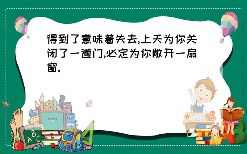 得到了意味着失去,上天为你关闭了一道门,必定为你敞开一扇窗.